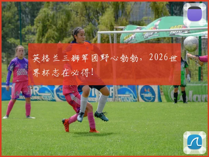 英格兰三狮军团野心勃勃，2026世界杯志在必得！