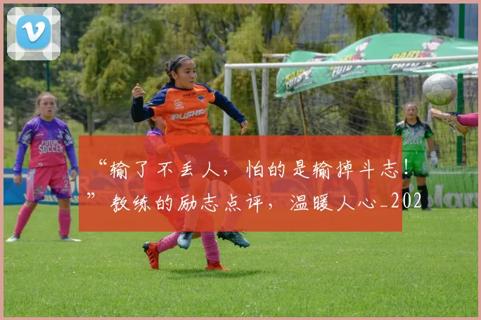 “输了不丢人，怕的是输掉斗志！”教练的励志点评，温暖人心_20260702173018