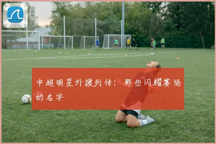 中超明星外援列传:那些闪耀赛场的名字
