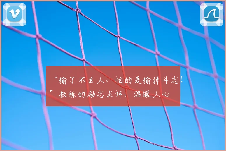 “输了不丢人，怕的是输掉斗志！”教练的励志点评，温暖人心