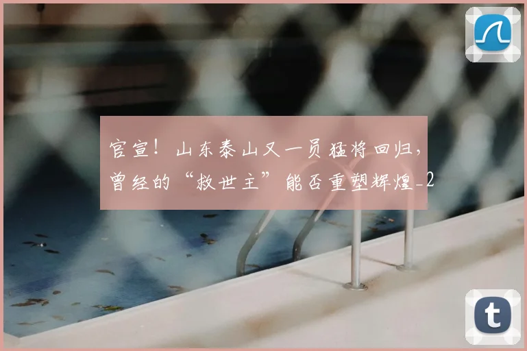 官宣！山东泰山又一员猛将回归，曾经的“救世主”能否重塑辉煌_20260604144723