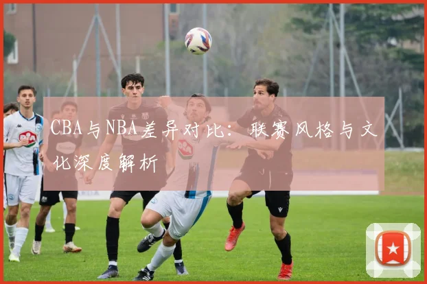 CBA与NBA差异对比：联赛风格与文化深度解析