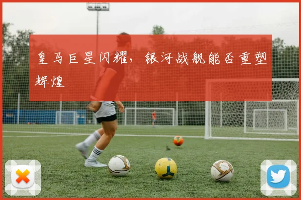 皇马巨星闪耀,银河战舰能否重塑辉煌