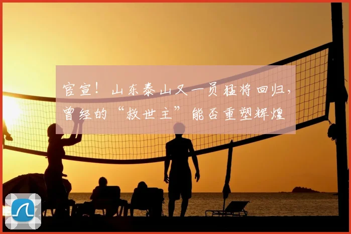 官宣！山东泰山又一员猛将回归，曾经的“救世主”能否重塑辉煌
