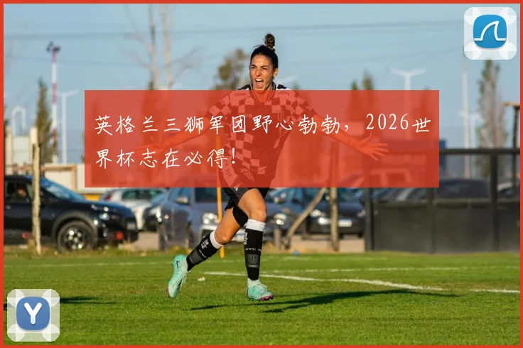 英格兰三狮军团野心勃勃，2026世界杯志在必得！
