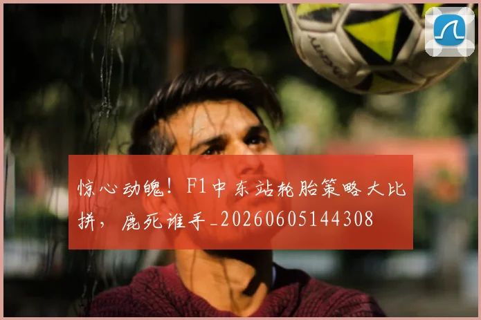 惊心动魄！F1中东站轮胎策略大比拼，鹿死谁手_20260605144308