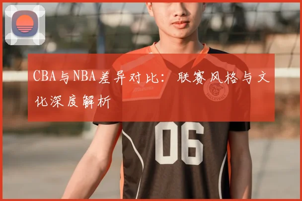 CBA与NBA差异对比：联赛风格与文化深度解析