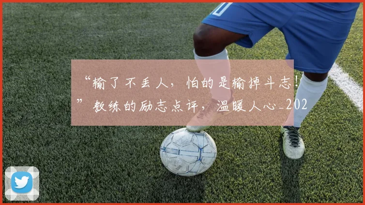 “输了不丢人，怕的是输掉斗志！”教练的励志点评，温暖人心_20260702173018